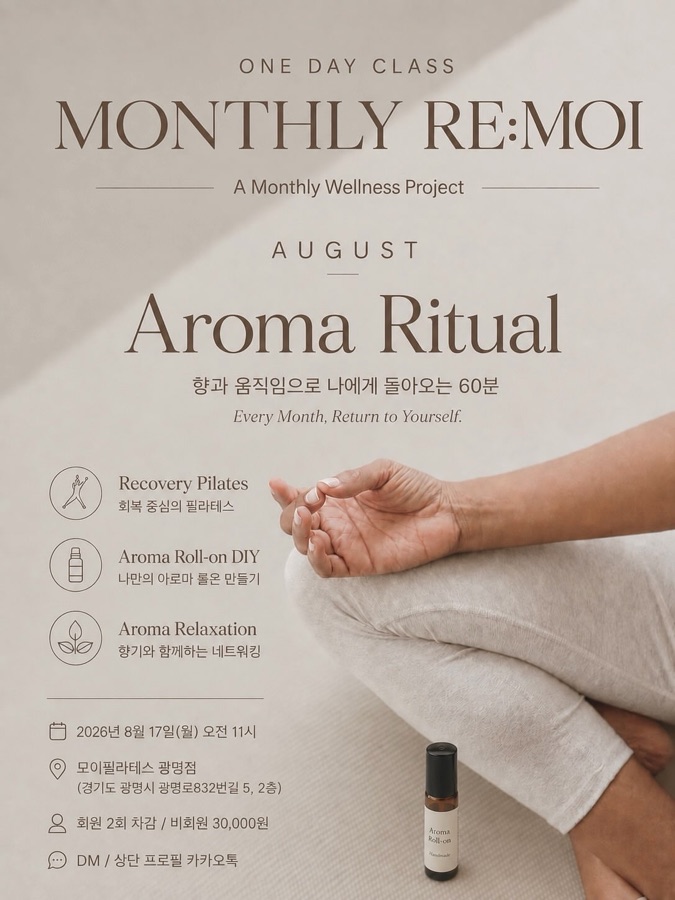 MONTHLY RE:MOI - Aroma Ritual

한 달에 한 번,
나를 위한 시간을 선물합니다.

8월 MONTHLY RE:MOI 프로그램에서
향기와 움직임을 통해 잠시 일상에서 벗어나
스스로에게 집중하는 시간을 함께해요✨

🧘🏻‍♀️ Recovery Pilates
몸을 부드럽게 깨우고 긴장을 풀어주는
회복 중심의 필라테스

🌿 Aroma Roll-on DIY
나에게 필요한 향을 직접 선택해 
일상에서도 사용할 수 있는 롤온 DIY

🤎 Aroma Networking
아로마 순환 마사지와 함께 이야기를 나누며
새로운 사람들과 연결되는 시간

그리고 이번 클래스에서는
웰니스 브랜드의 다양한 제품들을 직접 경험할 수 있도록
작은 선물도 함께 준비했습니다🍀

Every Month, Return to Yourself.

📅 2026. 8. 17(월) 11:00 AM
📍 모이필라테스 광명점
경기도 광명시 광명로832번길 5, 2층

회원 ㅣ 수업 2회 차감
비회원 ㅣ 30,000원

신청 및 문의
DM / 프로필 상단 카카오톡

※ 소규모로 진행되며 입금 순서대로 신청이 최종 확정됩니다.